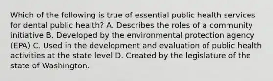 Which of the following is true of essential public health services for dental public health? A. Describes the roles of a community initiative B. Developed by the environmental protection agency (EPA) C. Used in the development and evaluation of public health activities at the state level D. Created by the legislature of the state of Washington.