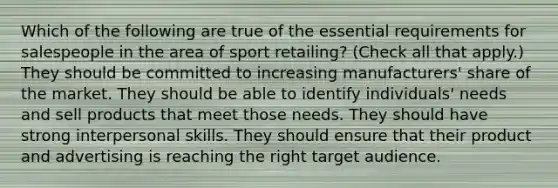 Which of the following are true of the essential requirements for salespeople in the area of sport retailing? (Check all that apply.) They should be committed to increasing manufacturers' share of the market. They should be able to identify individuals' needs and sell products that meet those needs. They should have strong interpersonal skills. They should ensure that their product and advertising is reaching the right target audience.