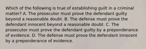 Which of the following is true of establishing guilt in a criminal matter? A. The prosecutor must prove the defendant guilty beyond a reasonable doubt. B. The defense must prove the defendant innocent beyond a reasonable doubt. C. The prosecutor must prove the defendant guilty by a preponderance of evidence. D. The defense must prove the defendant innocent by a preponderance of evidence.