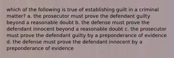 which of the following is true of establishing guilt in a criminal matter? a. the prosecutor must prove the defendant guilty beyond a reasonable doubt b. the defense must prove the defendant innocent beyond a reasonable doubt c. the prosecutor must prove the defendant guilty by a preponderance of evidence d. the defense must prove the defendant innocent by a preponderance of evidence