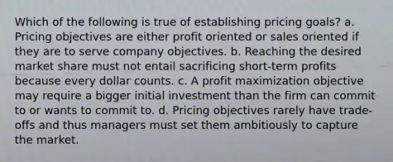 Which of the following is true of establishing pricing goals? a. Pricing objectives are either profit oriented or sales oriented if they are to serve company objectives. b. Reaching the desired market share must not entail sacrificing short-term profits because every dollar counts. c. A profit maximization objective may require a bigger initial investment than the firm can commit to or wants to commit to. d. Pricing objectives rarely have trade-offs and thus managers must set them ambitiously to capture the market.