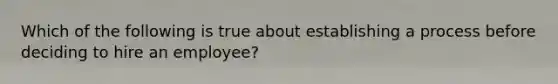 Which of the following is true about establishing a process before deciding to hire an employee?