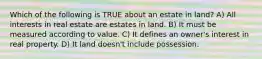 Which of the following is TRUE about an estate in land? A) All interests in real estate are estates in land. B) It must be measured according to value. C) It defines an owner's interest in real property. D) It land doesn't include possession.