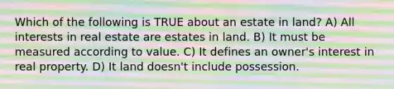 Which of the following is TRUE about an estate in land? A) All interests in real estate are estates in land. B) It must be measured according to value. C) It defines an owner's interest in real property. D) It land doesn't include possession.