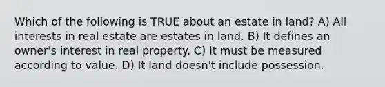 Which of the following is TRUE about an estate in land? A) All interests in real estate are estates in land. B) It defines an owner's interest in real property. C) It must be measured according to value. D) It land doesn't include possession.