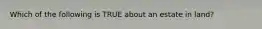 Which of the following is TRUE about an estate in land?
