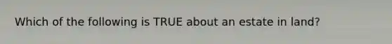 Which of the following is TRUE about an estate in land?