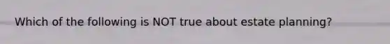 Which of the following is NOT true about estate planning?