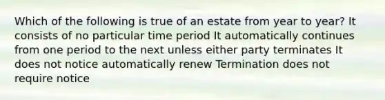 Which of the following is true of an estate from year to year? It consists of no particular time period It automatically continues from one period to the next unless either party terminates It does not notice automatically renew Termination does not require notice