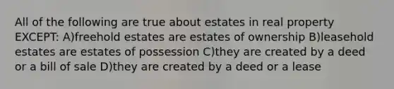 All of the following are true about estates in real property EXCEPT: A)freehold estates are estates of ownership B)leasehold estates are estates of possession C)they are created by a deed or a bill of sale D)they are created by a deed or a lease