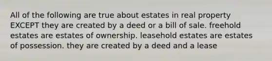 All of the following are true about estates in real property EXCEPT they are created by a deed or a bill of sale. freehold estates are estates of ownership. leasehold estates are estates of possession. they are created by a deed and a lease