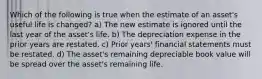 Which of the following is true when the estimate of an asset's useful life is changed? a) The new estimate is ignored until the last year of the asset's life. b) The depreciation expense in the prior years are restated. c) Prior years' financial statements must be restated. d) The asset's remaining depreciable book value will be spread over the asset's remaining life.