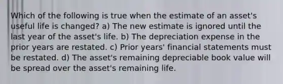 Which of the following is true when the estimate of an asset's useful life is changed? a) The new estimate is ignored until the last year of the asset's life. b) The depreciation expense in the prior years are restated. c) Prior years' financial statements must be restated. d) The asset's remaining depreciable book value will be spread over the asset's remaining life.