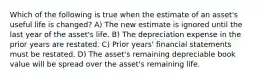 Which of the following is true when the estimate of an asset's useful life is changed? A) The new estimate is ignored until the last year of the asset's life. B) The depreciation expense in the prior years are restated. C) Prior years' financial statements must be restated. D) The asset's remaining depreciable book value will be spread over the asset's remaining life.