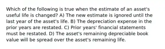 Which of the following is true when the estimate of an asset's useful life is changed? A) The new estimate is ignored until the last year of the asset's life. B) The depreciation expense in the prior years are restated. C) Prior years' <a href='https://www.questionai.com/knowledge/kFBJaQCz4b-financial-statements' class='anchor-knowledge'>financial statements</a> must be restated. D) The asset's remaining depreciable book value will be spread over the asset's remaining life.