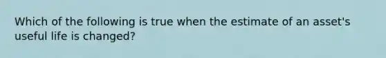 Which of the following is true when the estimate of an asset's useful life is changed?