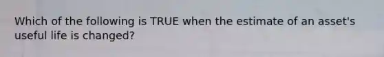 Which of the following is TRUE when the estimate of an asset's useful life is changed?