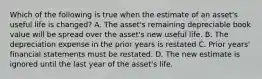 Which of the following is true when the estimate of an​ asset's useful life is​ changed? A. The​ asset's remaining depreciable book value will be spread over the​ asset's new useful life. B. The depreciation expense in the prior years is restated C. Prior​ years' financial statements must be restated. D. The new estimate is ignored until the last year of the​ asset's life.