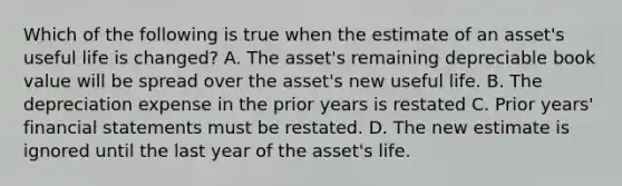 Which of the following is true when the estimate of an​ asset's useful life is​ changed? A. The​ asset's remaining depreciable book value will be spread over the​ asset's new useful life. B. The depreciation expense in the prior years is restated C. Prior​ years' financial statements must be restated. D. The new estimate is ignored until the last year of the​ asset's life.