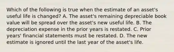 Which of the following is true when the estimate of an​ asset's useful life is​ changed? A. The​ asset's remaining depreciable book value will be spread over the​ asset's new useful life. B. The depreciation expense in the prior years is restated. C. Prior​ years' financial statements must be restated. D. The new estimate is ignored until the last year of the​ asset's life.