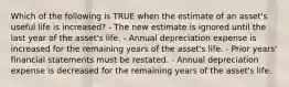 Which of the following is TRUE when the estimate of an asset's useful life is increased? - The new estimate is ignored until the last year of the asset's life. - Annual depreciation expense is increased for the remaining years of the asset's life. - Prior years' financial statements must be restated. - Annual depreciation expense is decreased for the remaining years of the asset's life.