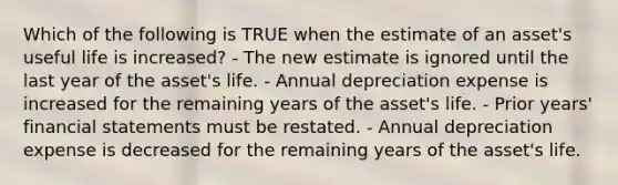 Which of the following is TRUE when the estimate of an asset's useful life is increased? - The new estimate is ignored until the last year of the asset's life. - Annual depreciation expense is increased for the remaining years of the asset's life. - Prior years' financial statements must be restated. - Annual depreciation expense is decreased for the remaining years of the asset's life.