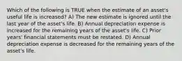 Which of the following is TRUE when the estimate of an asset's useful life is increased? A) The new estimate is ignored until the last year of the asset's life. B) Annual depreciation expense is increased for the remaining years of the asset's life. C) Prior years' financial statements must be restated. D) Annual depreciation expense is decreased for the remaining years of the asset's life.