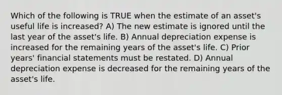 Which of the following is TRUE when the estimate of an asset's useful life is increased? A) The new estimate is ignored until the last year of the asset's life. B) Annual depreciation expense is increased for the remaining years of the asset's life. C) Prior years' financial statements must be restated. D) Annual depreciation expense is decreased for the remaining years of the asset's life.