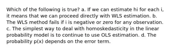 Which of the following is true?​ a. ​If we can estimate hi for each i, it means that we can proceed directly with WLS estimation. b. ​The WLS method fails if i is negative or zero for any observation. c. ​The simplest way to deal with homoskedasticity in the linear probability model is to continue to use OLS estimation. d. ​The probability p(x) depends on the error term.