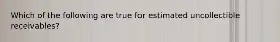 Which of the following are true for estimated uncollectible receivables?