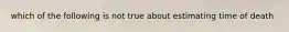 which of the following is not true about estimating time of death