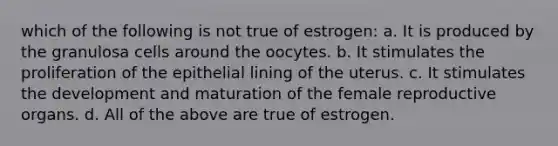 which of the following is not true of estrogen: a. It is produced by the granulosa cells around the oocytes. b. It stimulates the proliferation of the epithelial lining of the uterus. c. It stimulates the development and maturation of the female reproductive organs. d. All of the above are true of estrogen.