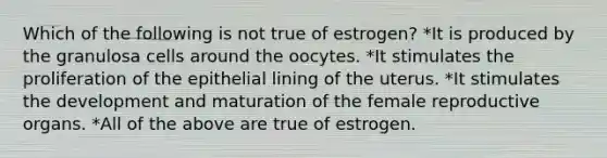 Which of the following is not true of estrogen? *It is produced by the granulosa cells around the oocytes. *It stimulates the proliferation of the epithelial lining of the uterus. *It stimulates the development and maturation of the female reproductive organs. *All of the above are true of estrogen.