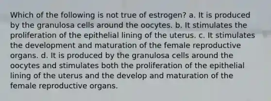 Which of the following is not true of estrogen? a. It is produced by the granulosa cells around the oocytes. b. It stimulates the proliferation of the epithelial lining of the uterus. c. It stimulates the development and maturation of the female reproductive organs. d. It is produced by the granulosa cells around the oocytes and stimulates both the proliferation of the epithelial lining of the uterus and the develop and maturation of the female reproductive organs.