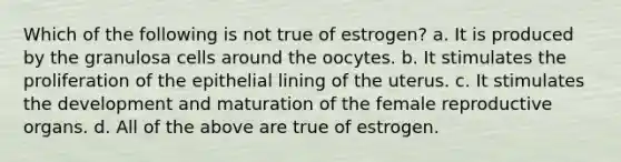 Which of the following is not true of estrogen? a. It is produced by the granulosa cells around the oocytes. b. It stimulates the proliferation of the epithelial lining of the uterus. c. It stimulates the development and maturation of the female reproductive organs. d. All of the above are true of estrogen.