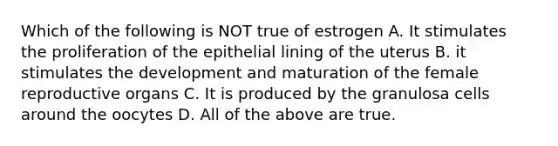 Which of the following is NOT true of estrogen A. It stimulates the proliferation of the epithelial lining of the uterus B. it stimulates the development and maturation of the female reproductive organs C. It is produced by the granulosa cells around the oocytes D. All of the above are true.