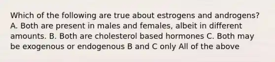 Which of the following are true about estrogens and androgens? A. Both are present in males and females, albeit in different amounts. B. Both are cholesterol based hormones C. Both may be exogenous or endogenous B and C only All of the above