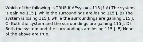 Which of the following is TRUE if ΔEsys = - 115 J? A) The system is gaining 115 J, while the surroundings are losing 115 J. B) The system is losing 115 J, while the surroundings are gaining 115 J. C) Both the system and the surroundings are gaining 115 J. D) Both the system and the surroundings are losing 115 J. E) None of the above are true.