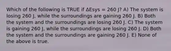 Which of the following is TRUE if ΔEsys = 260 J? A) The system is losing 260 J, while the surroundings are gaining 260 J. B) Both the system and the surroundings are losing 260 J. C) The system is gaining 260 J, while the surroundings are losing 260 J. D) Both the system and the surroundings are gaining 260 J. E) None of the above is true.