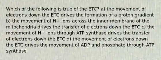 Which of the following is true of the ETC? a) the movement of electrons down the ETC drives the formation of a proton gradient b) the movement of H+ ions across the inner membrane of the mitochondria drives the transfer of electrons down the ETC c) the movement of H+ ions through ATP synthase drives the transfer of electrons down the ETC d) the movement of electrons down the ETC drives the movement of ADP and phosphate through ATP synthase