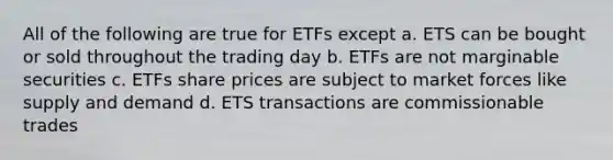 All of the following are true for ETFs except a. ETS can be bought or sold throughout the trading day b. ETFs are not marginable securities c. ETFs share prices are subject to market forces like supply and demand d. ETS transactions are commissionable trades