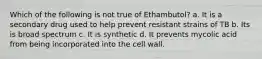 Which of the following is not true of Ethambutol? a. It is a secondary drug used to help prevent resistant strains of TB b. Its is broad spectrum c. It is synthetic d. It prevents mycolic acid from being incorporated into the cell wall.