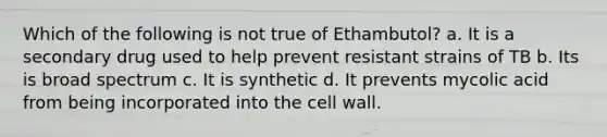 Which of the following is not true of Ethambutol? a. It is a secondary drug used to help prevent resistant strains of TB b. Its is broad spectrum c. It is synthetic d. It prevents mycolic acid from being incorporated into the cell wall.