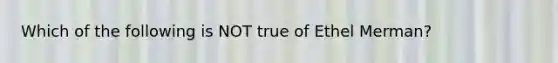 Which of the following is NOT true of Ethel Merman?