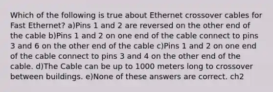 Which of the following is true about Ethernet crossover cables for Fast Ethernet? a)Pins 1 and 2 are reversed on the other end of the cable b)Pins 1 and 2 on one end of the cable connect to pins 3 and 6 on the other end of the cable c)Pins 1 and 2 on one end of the cable connect to pins 3 and 4 on the other end of the cable. d)The Cable can be up to 1000 meters long to crossover between buildings. e)None of these answers are correct. ch2