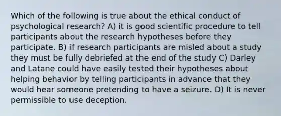 Which of the following is true about the ethical conduct of psychological research? A) it is good scientific procedure to tell participants about the research hypotheses before they participate. B) if research participants are misled about a study they must be fully debriefed at the end of the study C) Darley and Latane could have easily tested their hypotheses about helping behavior by telling participants in advance that they would hear someone pretending to have a seizure. D) It is never permissible to use deception.