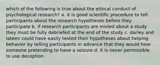 which of the following is true about the ethical conduct of psychological research? a. it is good scientific procedure to tell participants about the research hypotheses before they participate b. if research participants are misled about a study they must be fully debriefed at the end of the study c. darley and lateen could have easily tested their hypotheses about helping behavior by telling participants in advance that they would hear someone pretending to have a seizure d. it is never permissible to use deception