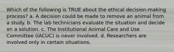 Which of the following is TRUE about the ethical decision-making process? a. A decision could be made to remove an animal from a study. b. The lab technicians evaluate the situation and decide on a solution. c. The Institutional Animal Care and Use Committee (IACUC) is never involved. d. Researchers are involved only in certain situations.