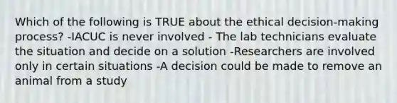 Which of the following is TRUE about the ethical decision-making process? -IACUC is never involved - The lab technicians evaluate the situation and decide on a solution -Researchers are involved only in certain situations -A decision could be made to remove an animal from a study