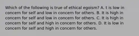 Which of the following is true of ethical egoism? A. t is low in concern for self and low in concern for others. B. It is high in concern for self and low in concern for others. C. It is high in concern for self and high in concern for others. D. It is low in concern for self and high in concern for others.